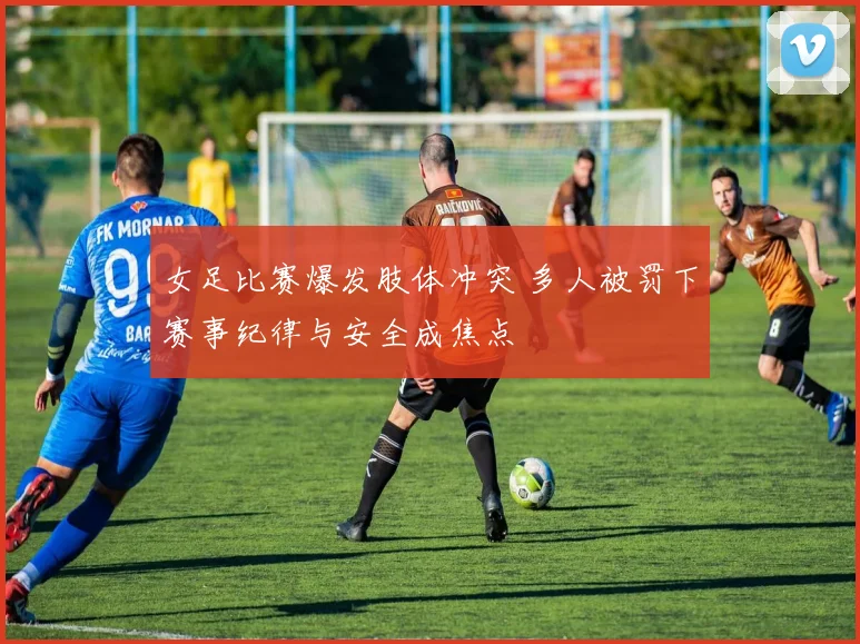 女足比赛爆发肢体冲突 多人被罚下赛事纪律与安全成焦点