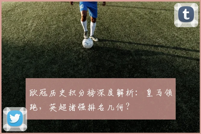 欧冠历史积分榜深度解析：皇马领跑，英超诸强排名几何？