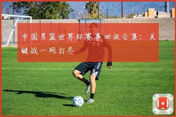 中国男篮世界杯赛事回放合集：关键战一网打尽