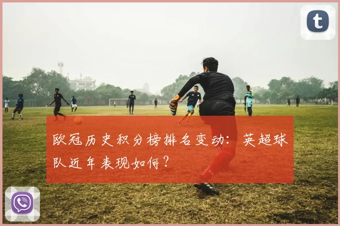 欧冠历史积分榜排名变动：英超球队近年表现如何？